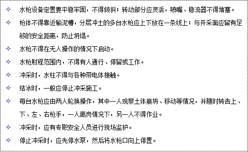 文本框: 2	水槍設(shè)備定置要平穩(wěn)牢固，不得傾斜；轉(zhuǎn)動(dòng)部分應(yīng)靈活，噴嘴、穩(wěn)流器不得堵塞。
2	槍體不得靠近輸泥槽，分層沖土的多臺(tái)水槍?xiě)?yīng)上下放在一條線上；與開(kāi)采面應(yīng)留有足夠的安全距離，防止坍塌。
2	水槍不得在無(wú)人操作的情況下啟動(dòng)。
2	水槍射程范圍內(nèi)，不得有人通行、停留或工作。
2	沖采時(shí)，水柱不得與各種帶電體接觸。
2	結(jié)冰時(shí)，一般應(yīng)停止沖采施工。
2	每臺(tái)水槍?xiě)?yīng)由兩人輪換操作，其中一人觀察土體崩坍、移動(dòng)等情況，并隨時(shí)轉(zhuǎn)告上、下、左、右槍手，一人離崗情況下，另一人不得作業(yè)。
2	沖采時(shí)，應(yīng)有專(zhuān)職安全人員進(jìn)行現(xiàn)場(chǎng)監(jiān)護(hù)。
2	停止沖采時(shí)，應(yīng)先停水泵，然后將水槍口向上停置。
