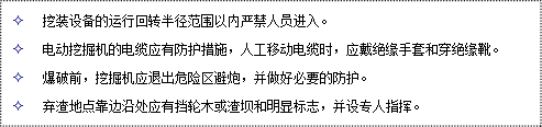 文本框: 2	挖裝設(shè)備的運(yùn)行回轉(zhuǎn)半徑范圍以?xún)?nèi)嚴(yán)禁人員進(jìn)入。
2	電動(dòng)挖掘機(jī)的電纜應(yīng)有防護(hù)措施，人工移動(dòng)電纜時(shí)，應(yīng)戴絕緣手套和穿絕緣靴。
2	爆破前，挖掘機(jī)應(yīng)退出危險(xiǎn)區(qū)避炮，并做好必要的防護(hù)。
2	棄渣地點(diǎn)靠邊沿處應(yīng)有擋輪木或渣壩和明顯標(biāo)志，并設(shè)專(zhuān)人指揮。
