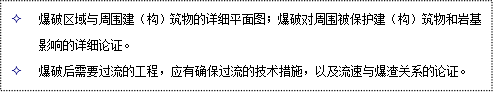 文本框: 2	爆破區(qū)域與周圍建（構(gòu)）筑物的詳細(xì)平面圖；爆破對(duì)周圍被保護(hù)建（構(gòu)）筑物和巖基影響的詳細(xì)論證。
2	爆破后需要過(guò)流的工程，應(yīng)有確保過(guò)流的技術(shù)措施，以及流速與爆渣關(guān)系的論證。
